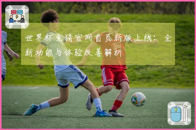 世界杯竞猜官网首页新版上线:全新功能与体验改善解析